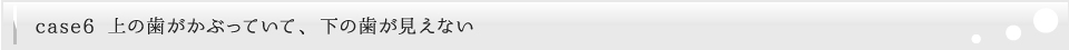 上の歯がかぶっていて、下の歯が見えない
