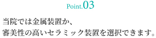 当院では金属装置か、審美性の高いセラミック装置を選択できます。
